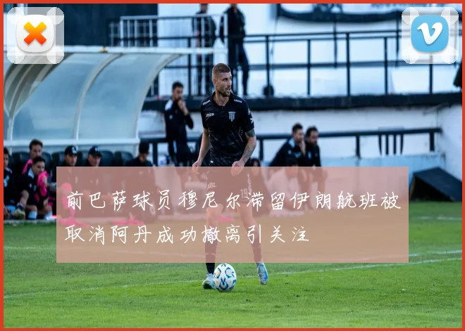 前巴萨球员穆尼尔滞留伊朗航班被取消阿丹成功撤离引关注