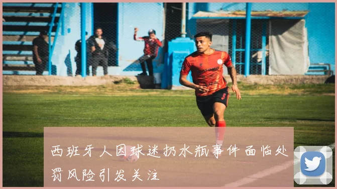 西班牙人因球迷扔水瓶事件面临处罚风险引发关注