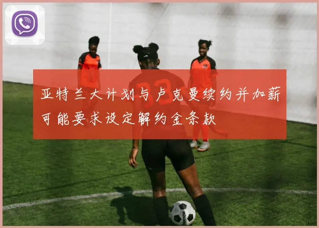亚特兰大计划与卢克曼续约并加薪可能要求设定解约金条款