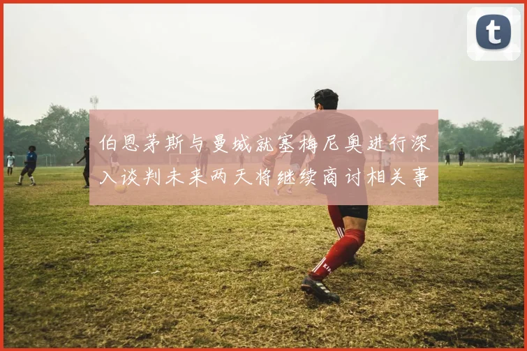 伯恩茅斯与曼城就塞梅尼奥进行深入谈判未来两天将继续商讨相关事宜