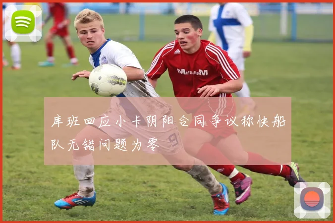 库班回应小卡阴阳合同争议称快船队无错问题为零
