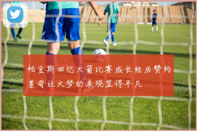 帕金斯回忆火箭比赛成长经历赞约基奇让大梦的表现显得平凡