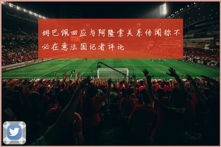姆巴佩回应与阿隆索关系传闻称不必在意法国记者评论