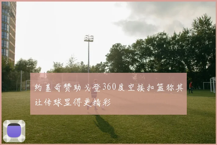 约基奇赞助戈登360度空接扣篮称其让传球显得更精彩
