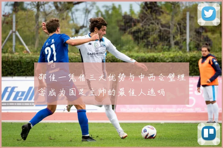 邵佳一凭借三大优势与中西合璧理念成为国足主帅的最佳人选吗