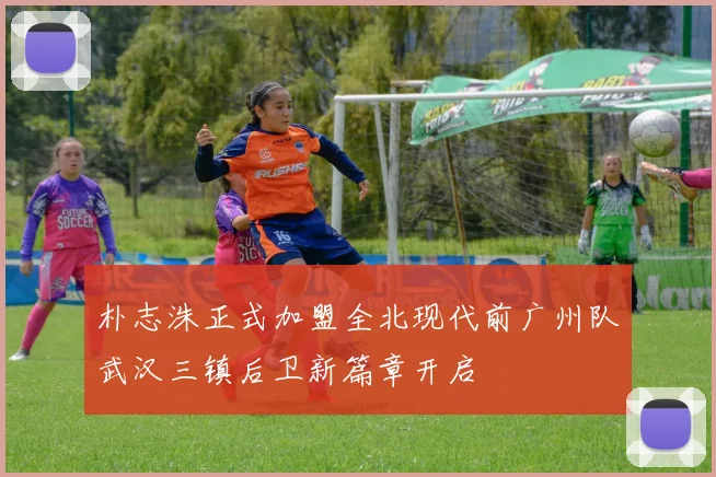 朴志洙正式加盟全北现代前广州队武汉三镇后卫新篇章开启