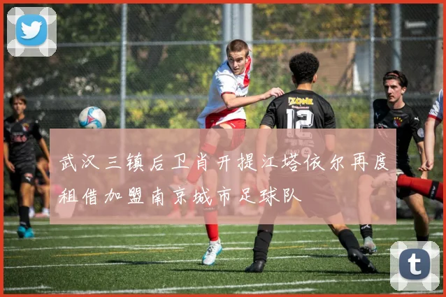 武汉三镇后卫肖开提江塔依尔再度租借加盟南京城市足球队