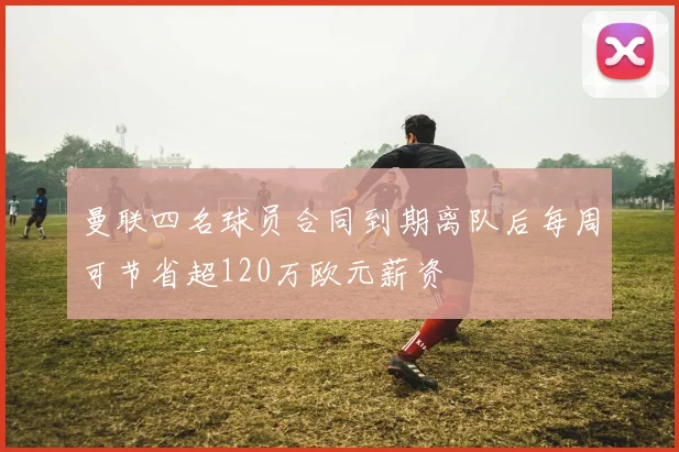 曼联四名球员合同到期离队后每周可节省超120万欧元薪资