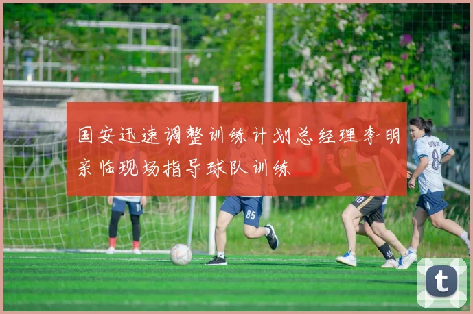 国安迅速调整训练计划总经理李明亲临现场指导球队训练