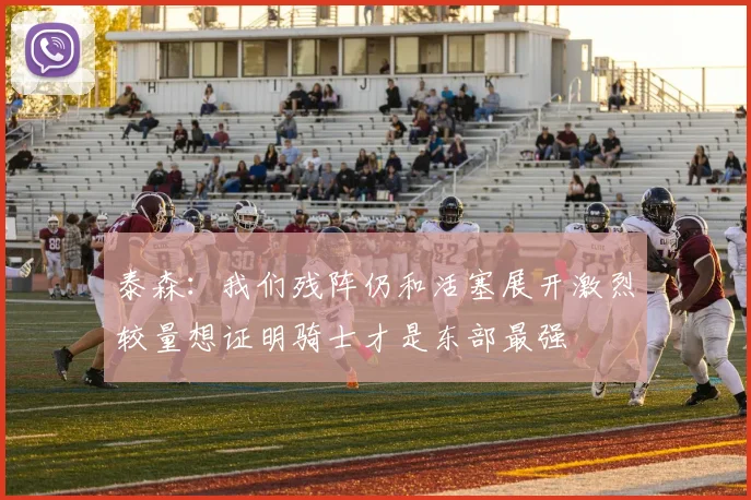 泰森：我们残阵仍和活塞展开激烈较量想证明骑士才是东部最强