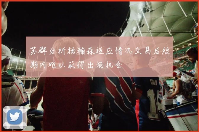 苏群分析杨瀚森适应情况交易后短期内难以获得出场机会