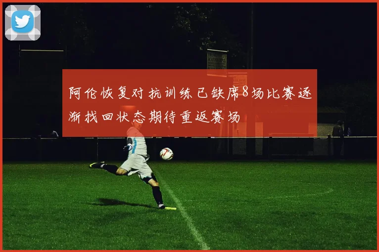 阿伦恢复对抗训练已缺席8场比赛逐渐找回状态期待重返赛场